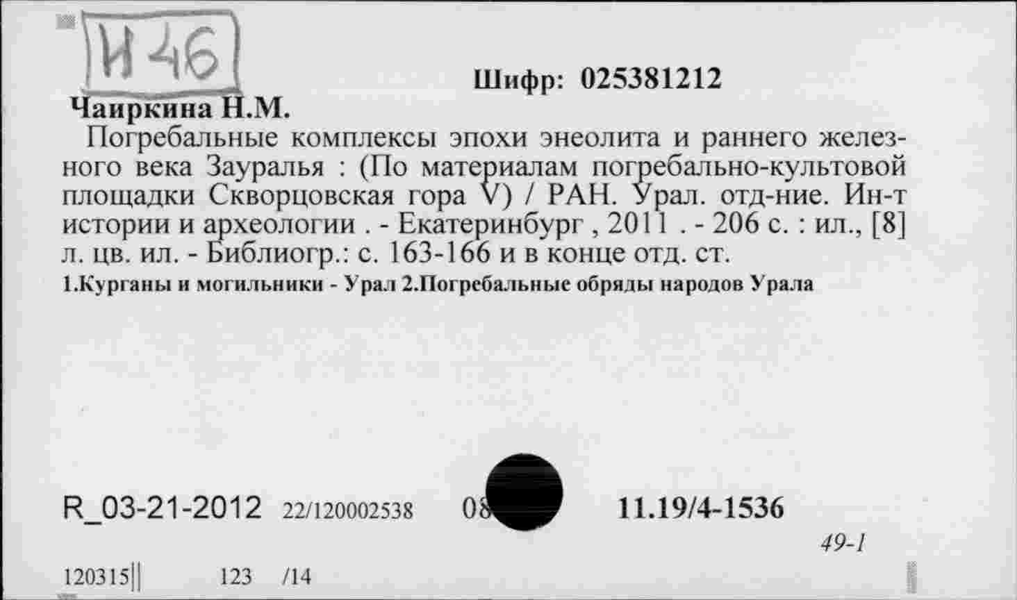 ﻿Шифр: 025381212
Чаиркина Н.М.
Погребальные комплексы эпохи энеолита и раннего железного века Зауралья : (По материалам погребально-культовой площадки Скворцовская гора V) / РАН. Урал, отд-ние. Ин-т истории и археологии . - Екатеринбург ,2011 . - 206 с. : ил., [8] л. цв. ил. - Библиогр.: с. 163-166 и в конце отд. ст.
1-Курганы и могильники - Урал 2.Погребальные обряды народов Урала
R_03-21-2012 22/120002538
120315Ц	123 /14
0^
11.19/4-1536
49-1
I